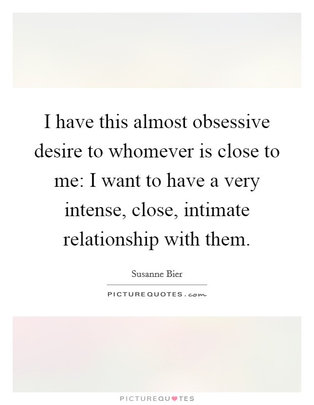 I have this almost obsessive desire to whomever is close to me: I want to have a very intense, close, intimate relationship with them. Picture Quote #1