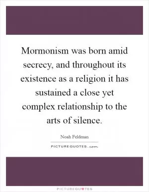 Mormonism was born amid secrecy, and throughout its existence as a religion it has sustained a close yet complex relationship to the arts of silence Picture Quote #1