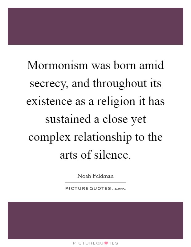 Mormonism was born amid secrecy, and throughout its existence as a religion it has sustained a close yet complex relationship to the arts of silence. Picture Quote #1