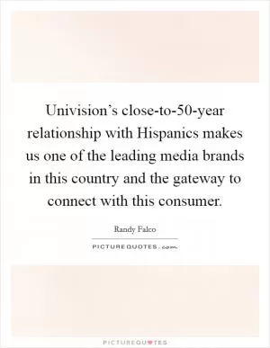 Univision’s close-to-50-year relationship with Hispanics makes us one of the leading media brands in this country and the gateway to connect with this consumer Picture Quote #1