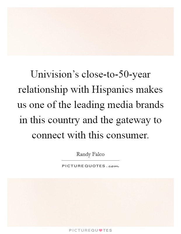 Univision's close-to-50-year relationship with Hispanics makes us one of the leading media brands in this country and the gateway to connect with this consumer. Picture Quote #1