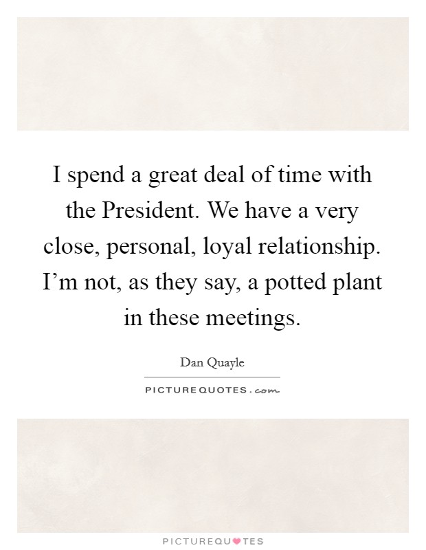I spend a great deal of time with the President. We have a very close, personal, loyal relationship. I'm not, as they say, a potted plant in these meetings. Picture Quote #1