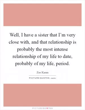 Well, I have a sister that I’m very close with, and that relationship is probably the most intense relationship of my life to date, probably of my life, period Picture Quote #1