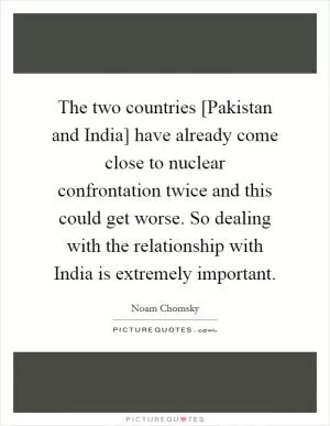 The two countries [Pakistan and India] have already come close to nuclear confrontation twice and this could get worse. So dealing with the relationship with India is extremely important Picture Quote #1