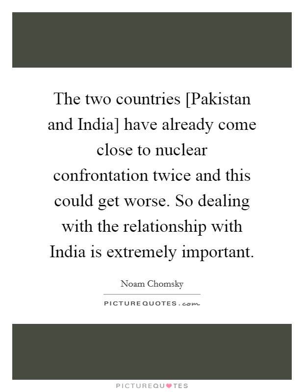 The two countries [Pakistan and India] have already come close to nuclear confrontation twice and this could get worse. So dealing with the relationship with India is extremely important. Picture Quote #1