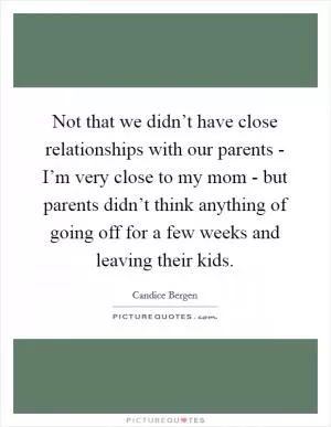 Not that we didn’t have close relationships with our parents - I’m very close to my mom - but parents didn’t think anything of going off for a few weeks and leaving their kids Picture Quote #1