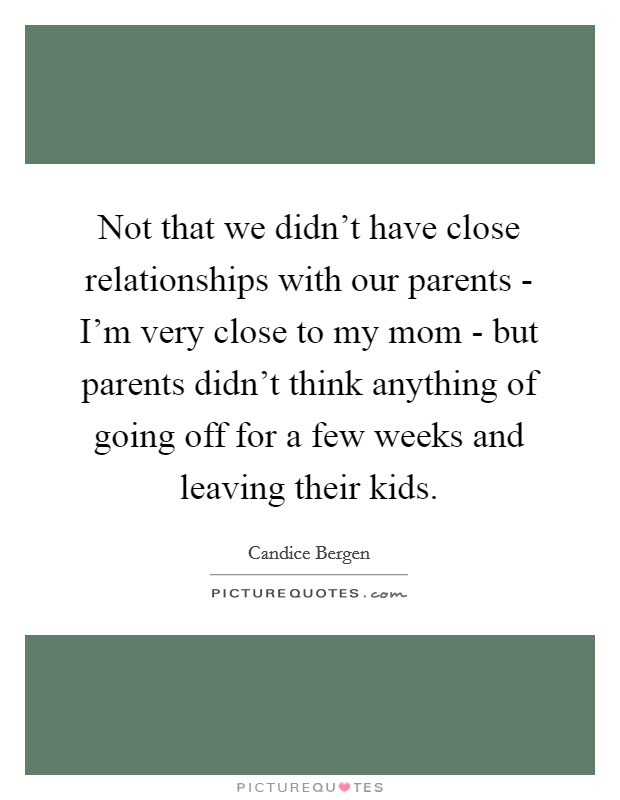 Not that we didn't have close relationships with our parents - I'm very close to my mom - but parents didn't think anything of going off for a few weeks and leaving their kids. Picture Quote #1