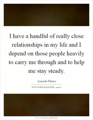I have a handful of really close relationships in my life and I depend on those people heavily to carry me through and to help me stay steady Picture Quote #1