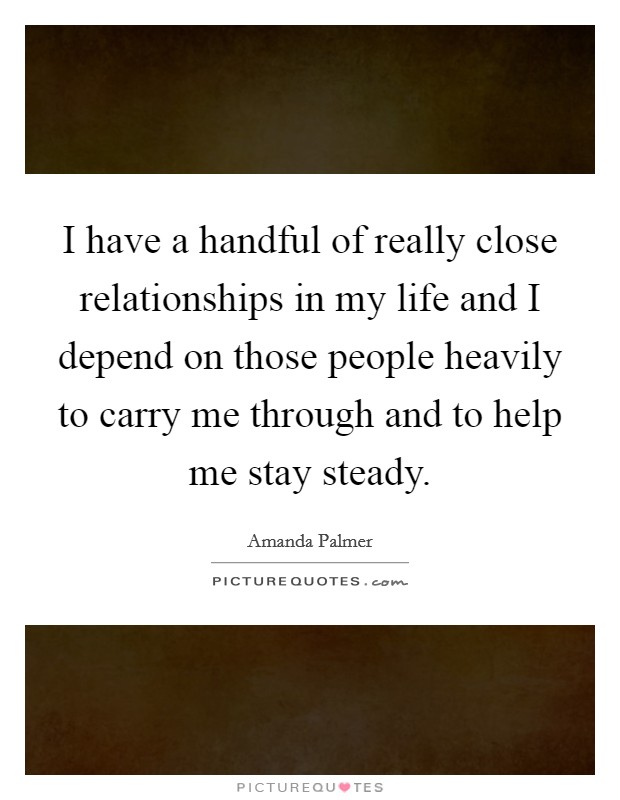 I have a handful of really close relationships in my life and I depend on those people heavily to carry me through and to help me stay steady. Picture Quote #1