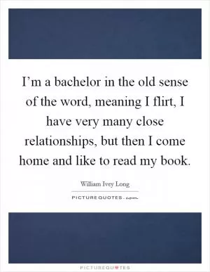 I’m a bachelor in the old sense of the word, meaning I flirt, I have very many close relationships, but then I come home and like to read my book Picture Quote #1