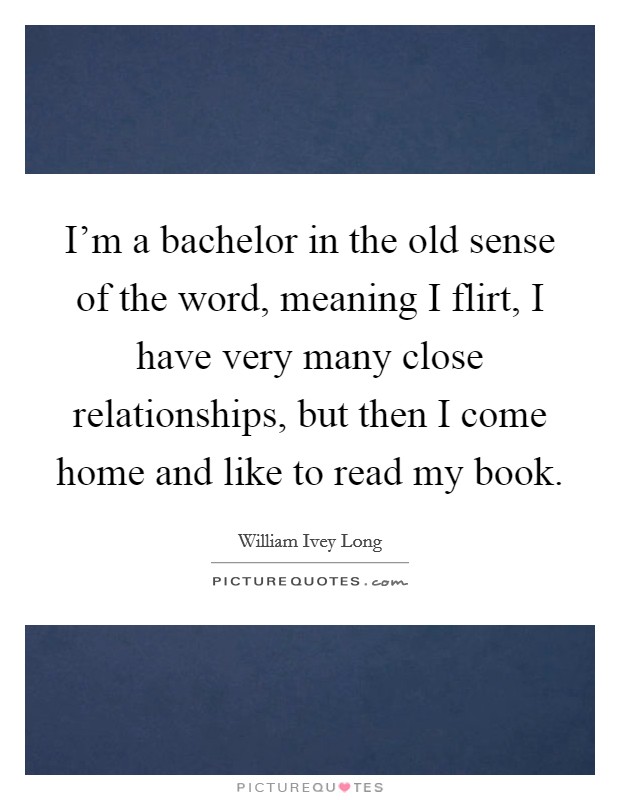 I'm a bachelor in the old sense of the word, meaning I flirt, I have very many close relationships, but then I come home and like to read my book. Picture Quote #1