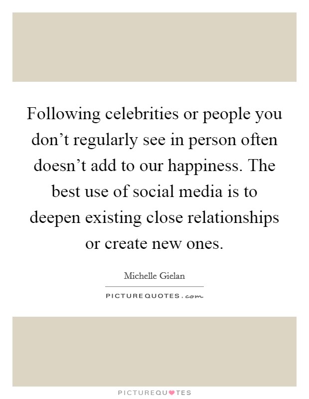 Following celebrities or people you don't regularly see in person often doesn't add to our happiness. The best use of social media is to deepen existing close relationships or create new ones. Picture Quote #1