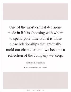 One of the most critical decisions made in life is choosing with whom to spend your time. For it is those close relationships that gradually mold our character until we become a reflection of the company we keep Picture Quote #1