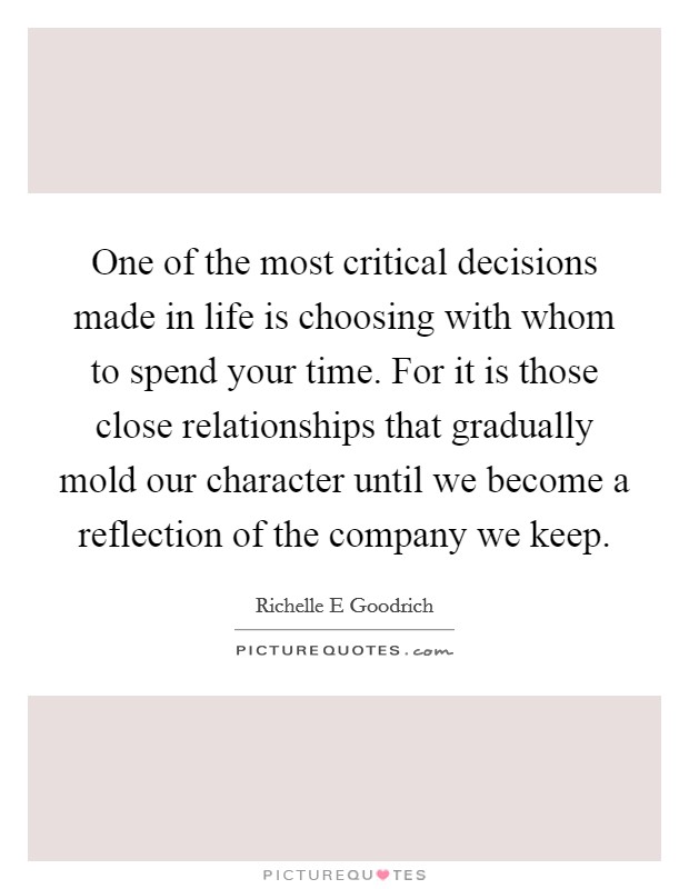 One of the most critical decisions made in life is choosing with whom to spend your time. For it is those close relationships that gradually mold our character until we become a reflection of the company we keep. Picture Quote #1