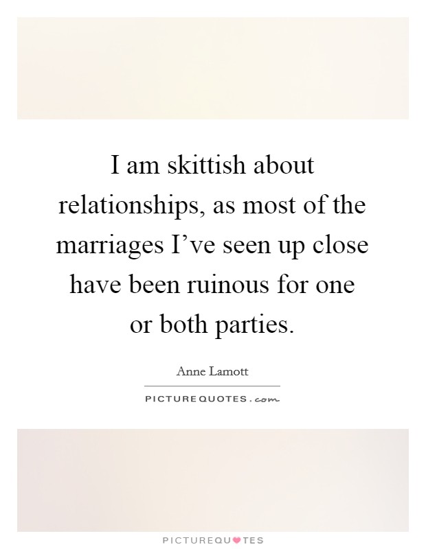 I am skittish about relationships, as most of the marriages I've seen up close have been ruinous for one or both parties. Picture Quote #1