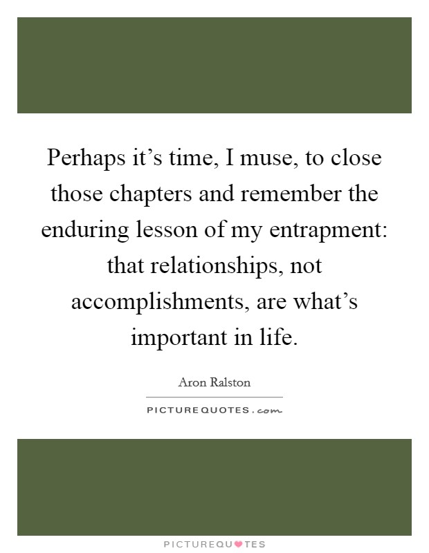 Perhaps it's time, I muse, to close those chapters and remember the enduring lesson of my entrapment: that relationships, not accomplishments, are what's important in life. Picture Quote #1