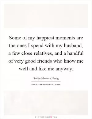 Some of my happiest moments are the ones I spend with my husband, a few close relatives, and a handful of very good friends who know me well and like me anyway Picture Quote #1