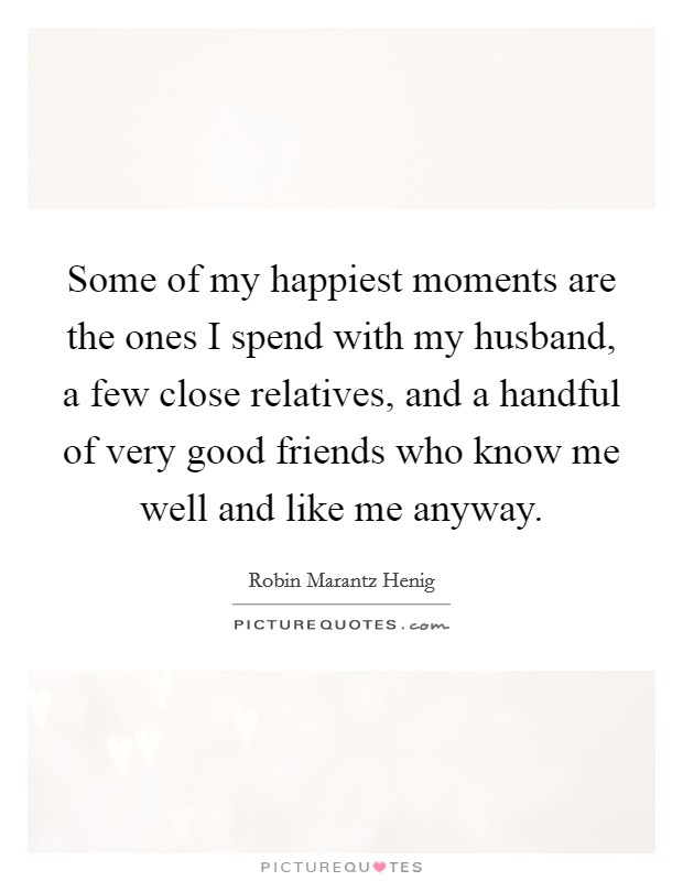 Some of my happiest moments are the ones I spend with my husband, a few close relatives, and a handful of very good friends who know me well and like me anyway. Picture Quote #1