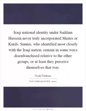 Iraqi national identity under Saddam Hussein never truly incorporated Shiites or Kurds. Sunnis, who identified most closely with the Iraqi nation, remain in some ways disenfranchised relative to the other groups, or at least they perceive themselves that way Picture Quote #1