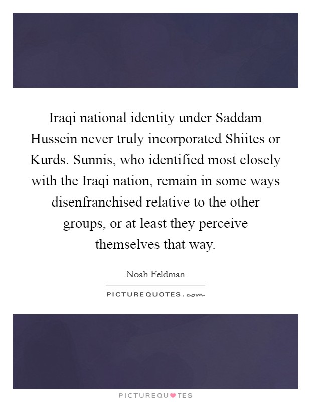 Iraqi national identity under Saddam Hussein never truly incorporated Shiites or Kurds. Sunnis, who identified most closely with the Iraqi nation, remain in some ways disenfranchised relative to the other groups, or at least they perceive themselves that way. Picture Quote #1