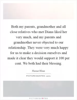 Both my parents, grandmother and all close relatives who met Diana liked her very much, and my parents and grandmother never objected to our relationship. They were very much happy for us to make a decision ourselves and made it clear they would support it 100 per cent. We both had their blessing Picture Quote #1