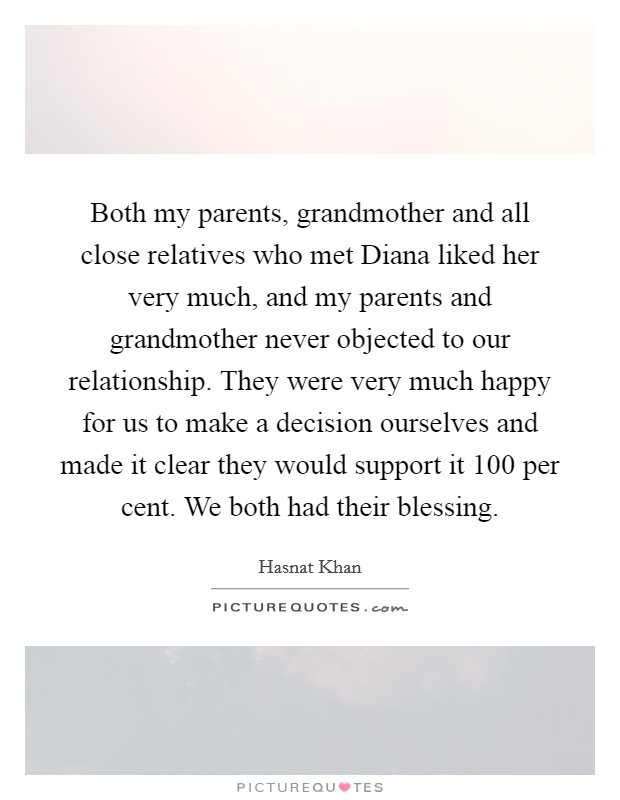 Both my parents, grandmother and all close relatives who met Diana liked her very much, and my parents and grandmother never objected to our relationship. They were very much happy for us to make a decision ourselves and made it clear they would support it 100 per cent. We both had their blessing. Picture Quote #1