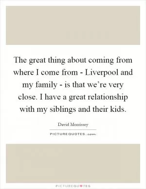 The great thing about coming from where I come from - Liverpool and my family - is that we’re very close. I have a great relationship with my siblings and their kids Picture Quote #1