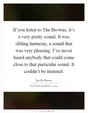 If you listen to The Browns, it’s a very pretty sound. It was sibling harmony, a sound that was very pleasing. I’ve never heard anybody that could come close to that particular sound. It couldn’t be imitated Picture Quote #1