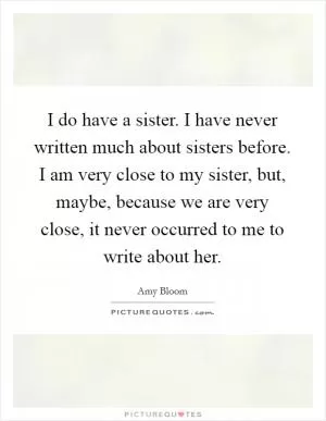 I do have a sister. I have never written much about sisters before. I am very close to my sister, but, maybe, because we are very close, it never occurred to me to write about her Picture Quote #1