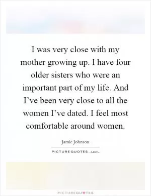 I was very close with my mother growing up. I have four older sisters who were an important part of my life. And I’ve been very close to all the women I’ve dated. I feel most comfortable around women Picture Quote #1