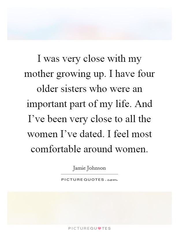 I was very close with my mother growing up. I have four older sisters who were an important part of my life. And I've been very close to all the women I've dated. I feel most comfortable around women. Picture Quote #1