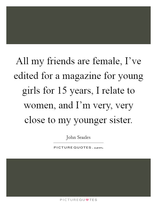 All my friends are female, I've edited for a magazine for young girls for 15 years, I relate to women, and I'm very, very close to my younger sister. Picture Quote #1