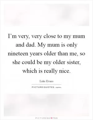 I’m very, very close to my mum and dad. My mum is only nineteen years older than me, so she could be my older sister, which is really nice Picture Quote #1