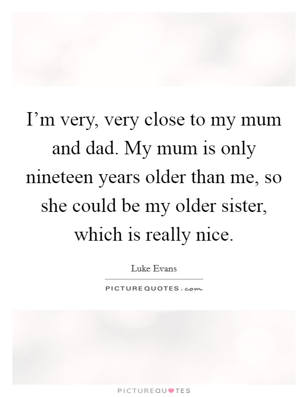 I'm very, very close to my mum and dad. My mum is only nineteen years older than me, so she could be my older sister, which is really nice. Picture Quote #1