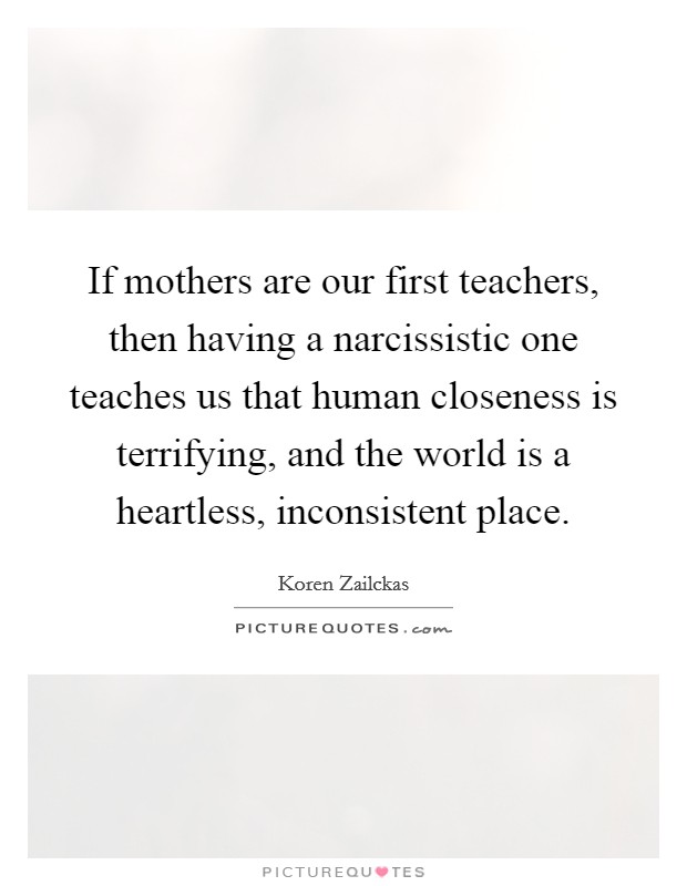 If mothers are our first teachers, then having a narcissistic one teaches us that human closeness is terrifying, and the world is a heartless, inconsistent place. Picture Quote #1