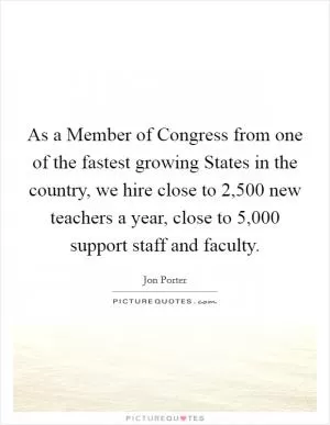As a Member of Congress from one of the fastest growing States in the country, we hire close to 2,500 new teachers a year, close to 5,000 support staff and faculty Picture Quote #1