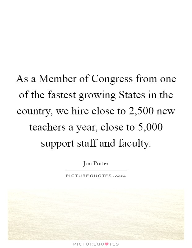 As a Member of Congress from one of the fastest growing States in the country, we hire close to 2,500 new teachers a year, close to 5,000 support staff and faculty. Picture Quote #1