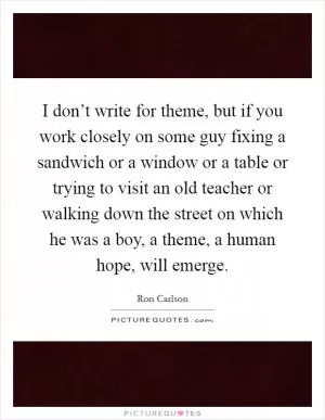 I don’t write for theme, but if you work closely on some guy fixing a sandwich or a window or a table or trying to visit an old teacher or walking down the street on which he was a boy, a theme, a human hope, will emerge Picture Quote #1