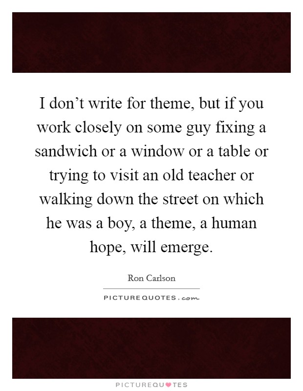I don't write for theme, but if you work closely on some guy fixing a sandwich or a window or a table or trying to visit an old teacher or walking down the street on which he was a boy, a theme, a human hope, will emerge. Picture Quote #1