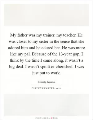 My father was my trainer, my teacher. He was closer to my sister in the sense that she adored him and he adored her. He was more like my pal. Because of the 13-year gap, I think by the time I came along, it wasn’t a big deal. I wasn’t spoilt or cherished, I was just put to work Picture Quote #1