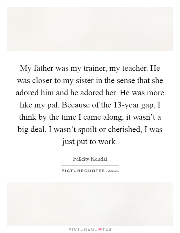 My father was my trainer, my teacher. He was closer to my sister in the sense that she adored him and he adored her. He was more like my pal. Because of the 13-year gap, I think by the time I came along, it wasn't a big deal. I wasn't spoilt or cherished, I was just put to work. Picture Quote #1