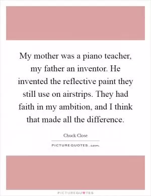 My mother was a piano teacher, my father an inventor. He invented the reflective paint they still use on airstrips. They had faith in my ambition, and I think that made all the difference Picture Quote #1