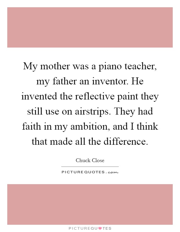 My mother was a piano teacher, my father an inventor. He invented the reflective paint they still use on airstrips. They had faith in my ambition, and I think that made all the difference. Picture Quote #1