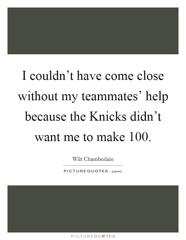 I couldn't have come close without my teammates' help because the Knicks didn't want me to make 100. Picture Quote #1