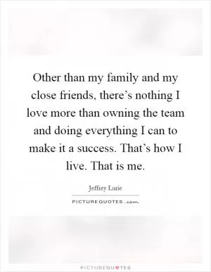 Other than my family and my close friends, there’s nothing I love more than owning the team and doing everything I can to make it a success. That’s how I live. That is me Picture Quote #1
