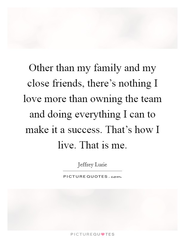 Other than my family and my close friends, there's nothing I love more than owning the team and doing everything I can to make it a success. That's how I live. That is me. Picture Quote #1