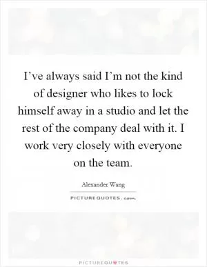 I’ve always said I’m not the kind of designer who likes to lock himself away in a studio and let the rest of the company deal with it. I work very closely with everyone on the team Picture Quote #1