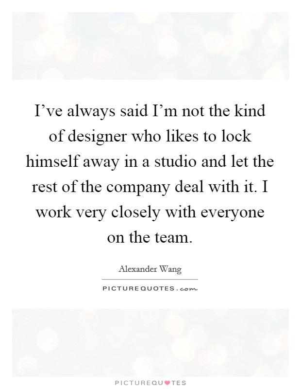 I've always said I'm not the kind of designer who likes to lock himself away in a studio and let the rest of the company deal with it. I work very closely with everyone on the team. Picture Quote #1