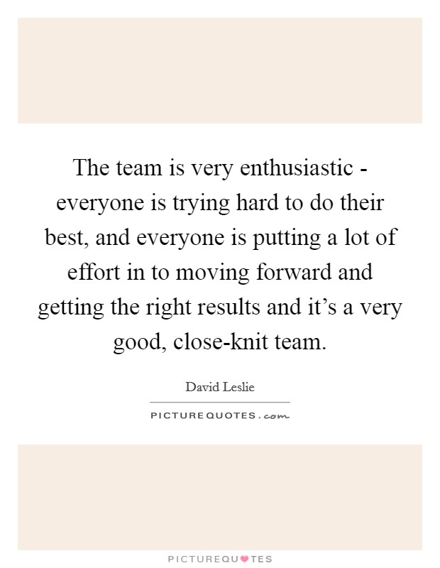 The team is very enthusiastic - everyone is trying hard to do their best, and everyone is putting a lot of effort in to moving forward and getting the right results and it's a very good, close-knit team. Picture Quote #1