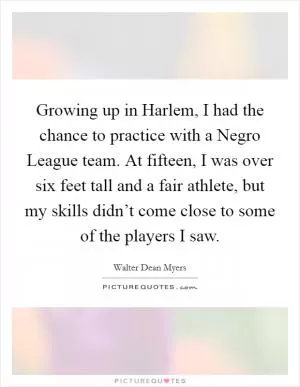 Growing up in Harlem, I had the chance to practice with a Negro League team. At fifteen, I was over six feet tall and a fair athlete, but my skills didn’t come close to some of the players I saw Picture Quote #1